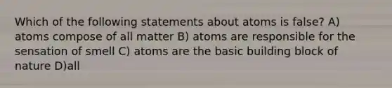 Which of the following statements about atoms is false? A) atoms compose of all matter B) atoms are responsible for the sensation of smell C) atoms are the basic building block of nature D)all