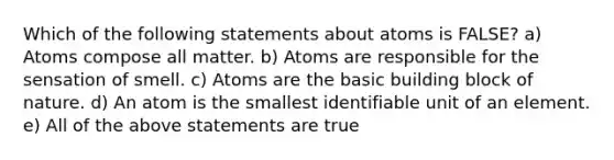 Which of the following statements about atoms is FALSE? a) Atoms compose all matter. b) Atoms are responsible for the sensation of smell. c) Atoms are the basic building block of nature. d) An atom is the smallest identifiable unit of an element. e) All of the above statements are true