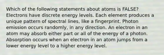 Which of the following statements about atoms is FALSE? Electrons have discrete energy levels. Each element produces a unique pattern of spectral lines, like a fingerprint. Photon emission occurs randomly, in any direction. An electron in an atom may absorb either part or all of the energy of a photon. Absorption occurs when an electron in an atom jumps from a lower energy level to a higher energy level.