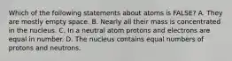 Which of the following statements about atoms is FALSE? A. They are mostly empty space. B. Nearly all their mass is concentrated in the nucleus. C. In a neutral atom protons and electrons are equal in number. D. The nucleus contains equal numbers of protons and neutrons.