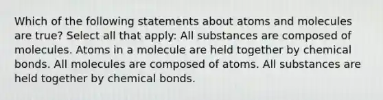 Which of the following statements about atoms and molecules are true? Select all that apply: All substances are composed of molecules. Atoms in a molecule are held together by chemical bonds. All molecules are composed of atoms. All substances are held together by chemical bonds.