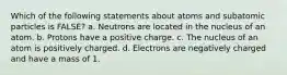 Which of the following statements about atoms and subatomic particles is FALSE? a. Neutrons are located in the nucleus of an atom. b. Protons have a positive charge. c. The nucleus of an atom is positively charged. d. Electrons are negatively charged and have a mass of 1.