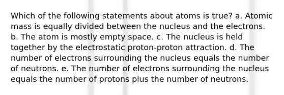 Which of the following statements about atoms is true? a. Atomic mass is equally divided between the nucleus and the electrons. b. The atom is mostly empty space. c. The nucleus is held together by the electrostatic proton-proton attraction. d. The number of electrons surrounding the nucleus equals the number of neutrons. e. The number of electrons surrounding the nucleus equals the number of protons plus the number of neutrons.