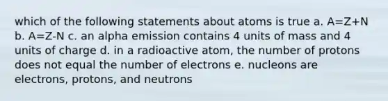 which of the following statements about atoms is true a. A=Z+N b. A=Z-N c. an alpha emission contains 4 units of mass and 4 units of charge d. in a radioactive atom, the number of protons does not equal the number of electrons e. nucleons are electrons, protons, and neutrons