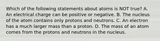 Which of the following statements about atoms is NOT true? A. An electrical charge can be positive or negative. B. The nucleus of the atom contains only protons and neutrons. C. An electron has a much larger mass than a proton. D. The mass of an atom comes from the protons and neutrons in the nucleus.