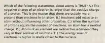 Which of the following statements about atoms is TRUE? A.) The negative charge of an electron is larger than the positive charge of a proton. This is the reason that there are usually more protons than electrons in an atom. B.) Neutrons add mass to an atom without influencing other properties. C.) When the number of protons equals the number of electrons, an atom has a neutral charge. D.) Atoms of an element are radioactive whenever they vary in their number of neutrons. E.) The energy level of electrons is higher in shells closer to the nucleus.