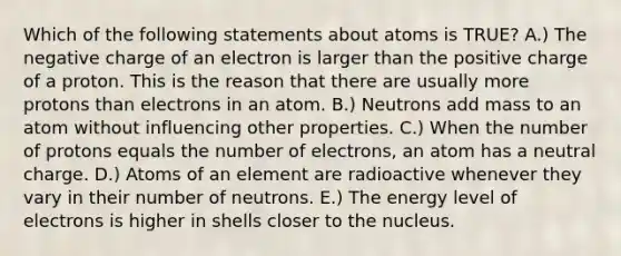 Which of the following statements about atoms is TRUE? A.) The negative charge of an electron is larger than the positive charge of a proton. This is the reason that there are usually more protons than electrons in an atom. B.) Neutrons add mass to an atom without influencing other properties. C.) When the number of protons equals the number of electrons, an atom has a neutral charge. D.) Atoms of an element are radioactive whenever they vary in their number of neutrons. E.) The energy level of electrons is higher in shells closer to the nucleus.