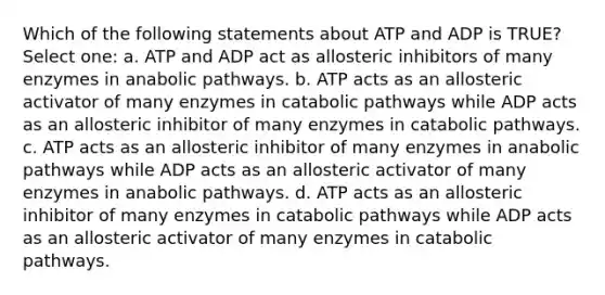 Which of the following statements about ATP and ADP is TRUE? Select one: a. ATP and ADP act as allosteric inhibitors of many enzymes in anabolic pathways. b. ATP acts as an allosteric activator of many enzymes in catabolic pathways while ADP acts as an allosteric inhibitor of many enzymes in catabolic pathways. c. ATP acts as an allosteric inhibitor of many enzymes in anabolic pathways while ADP acts as an allosteric activator of many enzymes in anabolic pathways. d. ATP acts as an allosteric inhibitor of many enzymes in catabolic pathways while ADP acts as an allosteric activator of many enzymes in catabolic pathways.