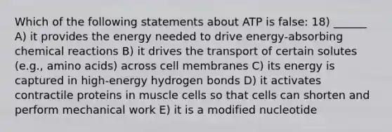 Which of the following statements about ATP is false: 18) ______ A) it provides the energy needed to drive energy-absorbing <a href='https://www.questionai.com/knowledge/kc6NTom4Ep-chemical-reactions' class='anchor-knowledge'>chemical reactions</a> B) it drives the transport of certain solutes (e.g., <a href='https://www.questionai.com/knowledge/k9gb720LCl-amino-acids' class='anchor-knowledge'>amino acids</a>) across cell membranes C) its energy is captured in high-energy hydrogen bonds D) it activates contractile proteins in muscle cells so that cells can shorten and perform mechanical work E) it is a modified nucleotide