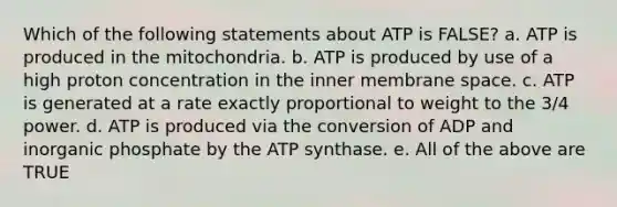 Which of the following statements about ATP is FALSE? a. ATP is produced in the mitochondria. b. ATP is produced by use of a high proton concentration in the inner membrane space. c. ATP is generated at a rate exactly proportional to weight to the 3/4 power. d. ATP is produced via the conversion of ADP and inorganic phosphate by the ATP synthase. e. All of the above are TRUE