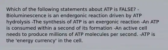 Which of the following statements about ATP is FALSE? -Bioluminescence is an endergonic reaction driven by ATP hydrolysis -The synthesis of ATP is an exergonic reaction -An ATP is consumed within a second of its formation -An active cell needs to produce millions of ATP molecules per second. -ATP is the 'energy currency' in the cell.