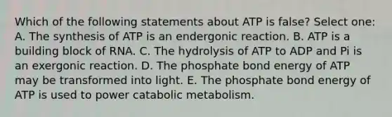 Which of the following statements about ATP is false? Select one: A. The synthesis of ATP is an endergonic reaction. B. ATP is a building block of RNA. C. The hydrolysis of ATP to ADP and Pi is an exergonic reaction. D. The phosphate bond energy of ATP may be transformed into light. E. The phosphate bond energy of ATP is used to power catabolic metabolism.