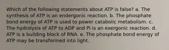 Which of the following statements about ATP is false? a. The synthesis of ATP is an endergonic reaction. b. The phosphate bond energy of ATP is used to power catabolic metabolism. c. The hydrolysis of ATP to ADP and Pi is an exergonic reaction. d. ATP is a building block of RNA. e. The phosphate bond energy of ATP may be transformed into light.