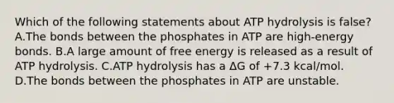 Which of the following statements about ATP hydrolysis is false? A.The bonds between the phosphates in ATP are high-energy bonds. B.A large amount of <a href='https://www.questionai.com/knowledge/kM8Gvk6zDN-free-energy' class='anchor-knowledge'>free energy</a> is released as a result of ATP hydrolysis. C.ATP hydrolysis has a ΔG of +7.3 kcal/mol. D.The bonds between the phosphates in ATP are unstable.