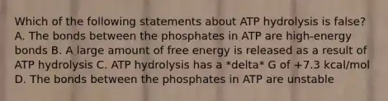 Which of the following statements about ATP hydrolysis is false? A. The bonds between the phosphates in ATP are high-energy bonds B. A large amount of free energy is released as a result of ATP hydrolysis C. ATP hydrolysis has a *delta* G of +7.3 kcal/mol D. The bonds between the phosphates in ATP are unstable