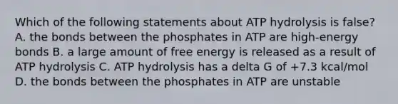 Which of the following statements about ATP hydrolysis is false? A. the bonds between the phosphates in ATP are high-energy bonds B. a large amount of free energy is released as a result of ATP hydrolysis C. ATP hydrolysis has a delta G of +7.3 kcal/mol D. the bonds between the phosphates in ATP are unstable