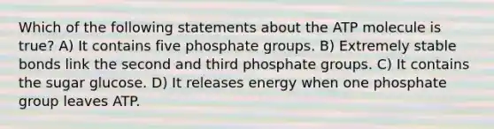 Which of the following statements about the ATP molecule is true? A) It contains five phosphate groups. B) Extremely stable bonds link the second and third phosphate groups. C) It contains the sugar glucose. D) It releases energy when one phosphate group leaves ATP.