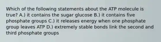 Which of the following statements about the ATP molecule is true? A.) it contains the sugar glucose B.) it contains five phosphate groups C.) it releases energy when one phosphate group leaves ATP D.) extremely stable bonds link the second and third phosphate groups