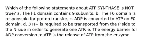 Which of the following statements about ATP SYNTHASE is NOT true? a. The F1 domain contains 9 subunits. b. The F0 domain is responsible for proton transfer. c. ADP is converted to ATP on F0 domain. d. 3 H+ is required to be transported from the P side to the N side in order to generate one ATP. e. The energy barrier for ADP conversion to ATP is the release of ATP from the enzyme.