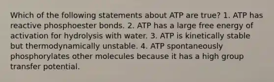 Which of the following statements about ATP are true? 1. ATP has reactive phosphoester bonds. 2. ATP has a large free energy of activation for hydrolysis with water. 3. ATP is kinetically stable but thermodynamically unstable. 4. ATP spontaneously phosphorylates other molecules because it has a high group transfer potential.