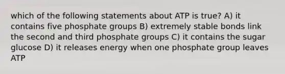 which of the following statements about ATP is true? A) it contains five phosphate groups B) extremely stable bonds link the second and third phosphate groups C) it contains the sugar glucose D) it releases energy when one phosphate group leaves ATP