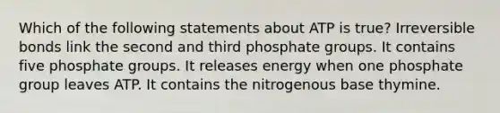 Which of the following statements about ATP is true? Irreversible bonds link the second and third phosphate groups. It contains five phosphate groups. It releases energy when one phosphate group leaves ATP. It contains the nitrogenous base thymine.