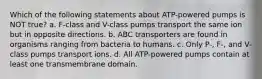 Which of the following statements about ATP-powered pumps is NOT true? a. F-class and V-class pumps transport the same ion but in opposite directions. b. ABC transporters are found in organisms ranging from bacteria to humans. c. Only P-, F-, and V-class pumps transport ions. d. All ATP-powered pumps contain at least one transmembrane domain.