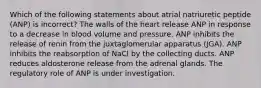 Which of the following statements about atrial natriuretic peptide (ANP) is incorrect? The walls of the heart release ANP in response to a decrease in blood volume and pressure. ANP inhibits the release of renin from the juxtaglomerular apparatus (JGA). ANP inhibits the reabsorption of NaCl by the collecting ducts. ANP reduces aldosterone release from the adrenal glands. The regulatory role of ANP is under investigation.