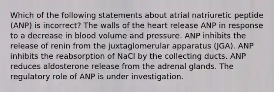 Which of the following statements about atrial natriuretic peptide (ANP) is incorrect? The walls of the heart release ANP in response to a decrease in blood volume and pressure. ANP inhibits the release of renin from the juxtaglomerular apparatus (JGA). ANP inhibits the reabsorption of NaCl by the collecting ducts. ANP reduces aldosterone release from the adrenal glands. The regulatory role of ANP is under investigation.