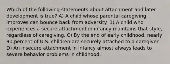 Which of the following statements about attachment and later development is true? A) A child whose parental caregiving improves can bounce back from adversity. B) A child who experiences a secure attachment in infancy maintains that style, regardless of caregiving. C) By the end of early childhood, nearly 90 percent of U.S. children are securely attached to a caregiver. D) An insecure attachment in infancy almost always leads to severe behavior problems in childhood.