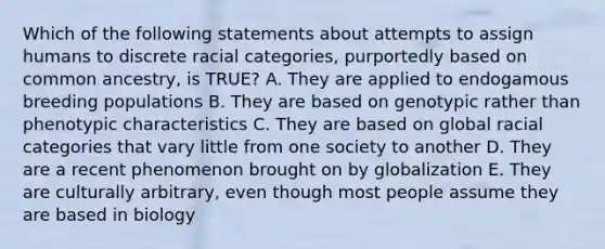 Which of the following statements about attempts to assign humans to discrete racial categories, purportedly based on common ancestry, is TRUE? A. They are applied to endogamous breeding populations B. They are based on genotypic rather than phenotypic characteristics C. They are based on global racial categories that vary little from one society to another D. They are a recent phenomenon brought on by globalization E. They are culturally arbitrary, even though most people assume they are based in biology