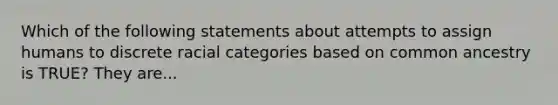 Which of the following statements about attempts to assign humans to discrete racial categories based on common ancestry is TRUE? They are...