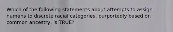 Which of the following statements about attempts to assign humans to discrete racial categories, purportedly based on common ancestry, is TRUE?