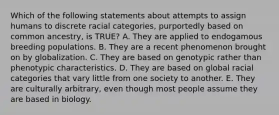 Which of the following statements about attempts to assign humans to discrete racial categories, purportedly based on common ancestry, is TRUE? A. They are applied to endogamous breeding populations. B. They are a recent phenomenon brought on by globalization. C. They are based on genotypic rather than phenotypic characteristics. D. They are based on global racial categories that vary little from one society to another. E. They are culturally arbitrary, even though most people assume they are based in biology.