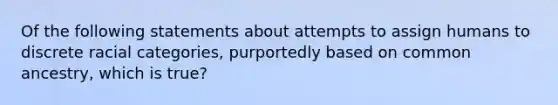 Of the following statements about attempts to assign humans to discrete racial categories, purportedly based on common ancestry, which is true?