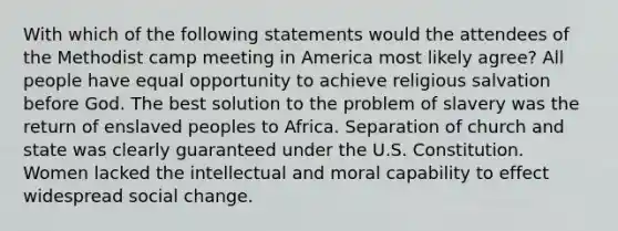 With which of the following statements would the attendees of the Methodist camp meeting in America most likely agree? All people have equal opportunity to achieve religious salvation before God. The best solution to the problem of slavery was the return of enslaved peoples to Africa. Separation of church and state was clearly guaranteed under the U.S. Constitution. Women lacked the intellectual and moral capability to effect widespread social change.