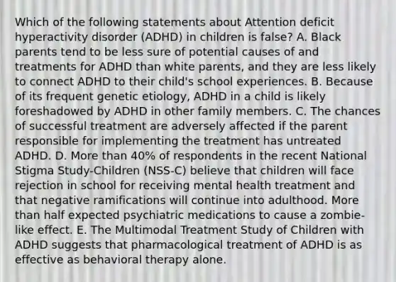 Which of the following statements about Attention deficit hyperactivity disorder (ADHD) in children is false? A. Black parents tend to be less sure of potential causes of and treatments for ADHD than white parents, and they are less likely to connect ADHD to their child's school experiences. B. Because of its frequent genetic etiology, ADHD in a child is likely foreshadowed by ADHD in other family members. C. The chances of successful treatment are adversely affected if the parent responsible for implementing the treatment has untreated ADHD. D. More than 40% of respondents in the recent National Stigma Study-Children (NSS-C) believe that children will face rejection in school for receiving mental health treatment and that negative ramifications will continue into adulthood. More than half expected psychiatric medications to cause a zombie-like effect. E. The Multimodal Treatment Study of Children with ADHD suggests that pharmacological treatment of ADHD is as effective as behavioral therapy alone.