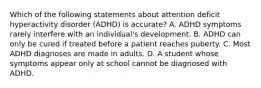 Which of the following statements about attention deficit hyperactivity disorder (ADHD) is accurate? A. ADHD symptoms rarely interfere with an individual's development. B. ADHD can only be cured if treated before a patient reaches puberty. C. Most ADHD diagnoses are made in adults. D. A student whose symptoms appear only at school cannot be diagnosed with ADHD.