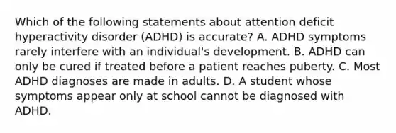 Which of the following statements about attention deficit hyperactivity disorder (ADHD) is accurate? A. ADHD symptoms rarely interfere with an individual's development. B. ADHD can only be cured if treated before a patient reaches puberty. C. Most ADHD diagnoses are made in adults. D. A student whose symptoms appear only at school cannot be diagnosed with ADHD.