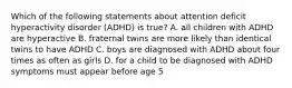 Which of the following statements about attention deficit hyperactivity disorder (ADHD) is true? A. all children with ADHD are hyperactive B. fraternal twins are more likely than identical twins to have ADHD C. boys are diagnosed with ADHD about four times as often as girls D. for a child to be diagnosed with ADHD symptoms must appear before age 5