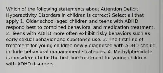 Which of the following statements about Attention Deficit Hyperactivity Disorders in children is correct? Select all that apply 1. Older school-aged children and teens with ADHD respond best to combined behavioral and medication treatment. 2. Teens with ADHD more often exhibit risky behaviors such as early sexual behavior and substance use. 3. The first line of treatment for young children newly diagnosed with ADHD should include behavioral management strategies. 4. Methylphenidate is considered to be the first line treatment for young children with ADHD disorders.