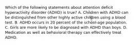 Which of the following statements about attention deficit hyperactivity disorder (ADHD) is true? A. Children with ADHD can be distinguished from other highly active children using a blood test. B. ADHD occurs in 20 percent of the school-age population. C. Girls are more likely to be diagnosed with ADHD than boys. D. Medication as well as behavioral therapy can effectively treat ADHD.