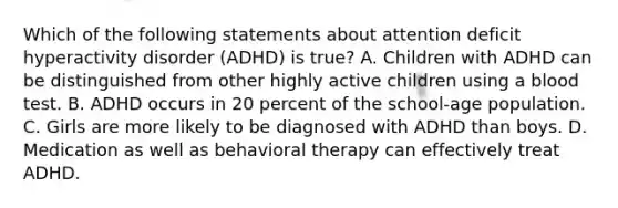 Which of the following statements about attention deficit hyperactivity disorder (ADHD) is true? A. Children with ADHD can be distinguished from other highly active children using a blood test. B. ADHD occurs in 20 percent of the school-age population. C. Girls are more likely to be diagnosed with ADHD than boys. D. Medication as well as behavioral therapy can effectively treat ADHD.