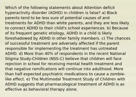 Which of the following statements about Attention deficit hyperactivity disorder (ADHD) in children is false? a) Black parents tend to be less sure of potential causes of and treatments for ADHD than white parents, and they are less likely to connect ADHD to their child's school experiences. b) Because of its frequent genetic etiology, ADHD in a child is likely foreshadowed by ADHD in other family members. c) The chances of successful treatment are adversely affected if the parent responsible for implementing the treatment has untreated ADHD. d) More than 40% of respondents in the recent National Stigma Study-Children (NSS-C) believe that children will face rejection in school for receiving mental health treatment and that negative ramifications will continue into adulthood. More than half expected psychiatric medications to cause a zombie-like effect. e) The Multimodal Treatment Study of Children with ADHD suggests that pharmacological treatment of ADHD is as effective as behavioral therapy alone.