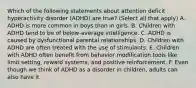 Which of the following statements about attention deficit hyperactivity disorder (ADHD) are true? (Select all that apply) A. ADHD is more common in boys than in girls. B. Children with ADHD tend to be of below-average intelligence. C. ADHD is caused by dysfunctional parental relationships. D. Children with ADHD are often treated with the use of stimulants. E. Children with ADHD often benefit from behavior modification tools like limit setting, reward systems, and positive reinforcement. F. Even though we think of ADHD as a disorder in children, adults can also have it.