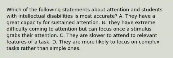 Which of the following statements about attention and students with intellectual disabilities is most accurate? A. They have a great capacity for sustained attention. B. They have extreme difficulty coming to attention but can focus once a stimulus grabs their attention. C. They are slower to attend to relevant features of a task. D. They are more likely to focus on complex tasks rather than simple ones.