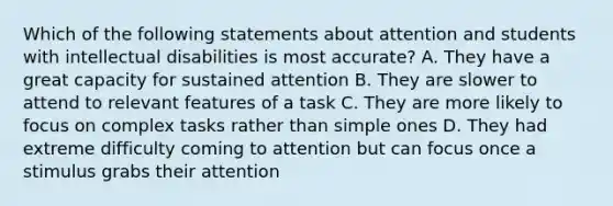 Which of the following statements about attention and students with intellectual disabilities is most accurate? A. They have a great capacity for sustained attention B. They are slower to attend to relevant features of a task C. They are more likely to focus on complex tasks rather than simple ones D. They had extreme difficulty coming to attention but can focus once a stimulus grabs their attention