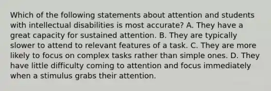 Which of the following statements about attention and students with intellectual disabilities is most accurate? A. They have a great capacity for sustained attention. B. They are typically slower to attend to relevant features of a task. C. They are more likely to focus on complex tasks rather than simple ones. D. They have little difficulty coming to attention and focus immediately when a stimulus grabs their attention.