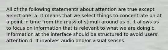 All of the following statements about attention are true except Select one: a. It means that we select things to concentrate on at a point in time from the mass of stimuli around us b. It allows us to focus on information that is relevant to what we are doing c. Information at the interface should be structured to avoid users' attention d. It involves audio and/or visual senses