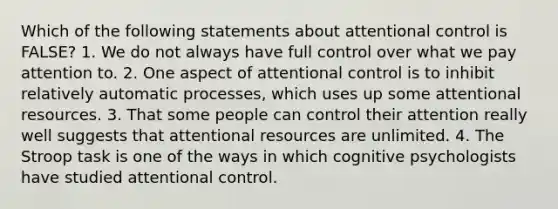 Which of the following statements about attentional control is FALSE? 1. We do not always have full control over what we pay attention to. 2. One aspect of attentional control is to inhibit relatively automatic processes, which uses up some attentional resources. 3. That some people can control their attention really well suggests that attentional resources are unlimited. 4. The Stroop task is one of the ways in which cognitive psychologists have studied attentional control.